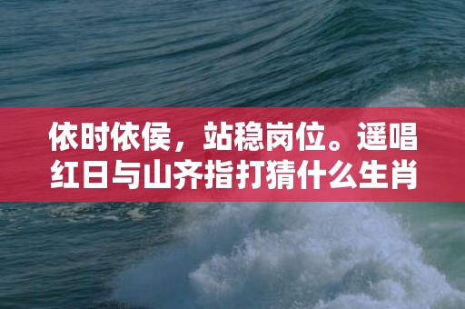 依时依侯，站稳岗位。遥唱红日与山齐指打猜什么生肖,寓意生肖深度解读
