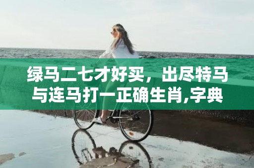 绿马二七才好买，出尽特马与连马打一正确生肖,字典详解全面解读
