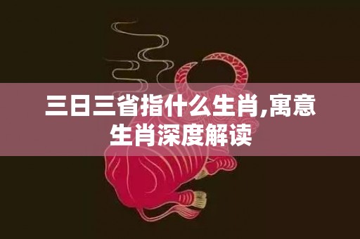 三日三省指什么生肖,寓意生肖深度解读
