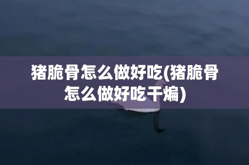 猪脆骨怎么做好吃(猪脆骨怎么做好吃干煸)