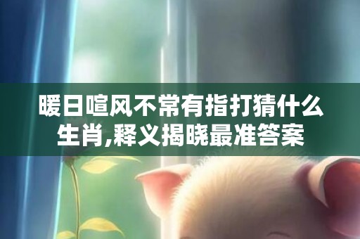 暖日喧风不常有指打猜什么生肖,释义揭晓最准答案