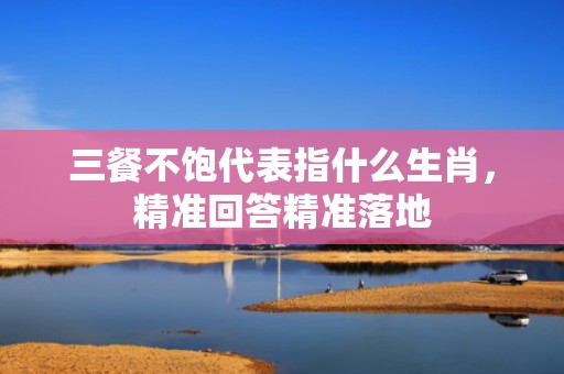 三餐不饱代表指什么生肖，精准回答精准落地