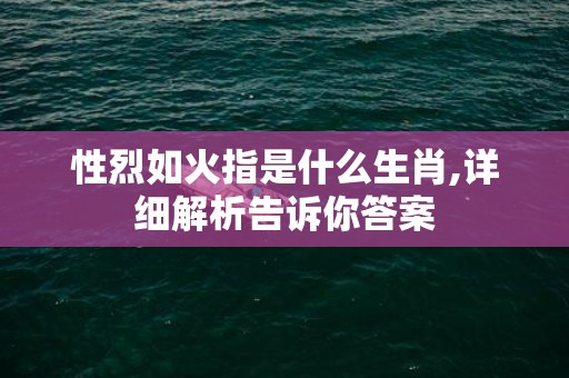 性烈如火指是什么生肖,详细解析告诉你答案
