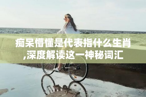 痴呆懵懂是代表指什么生肖,深度解读这一神秘词汇