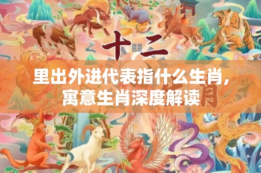 里出外进代表指什么生肖,寓意生肖深度解读