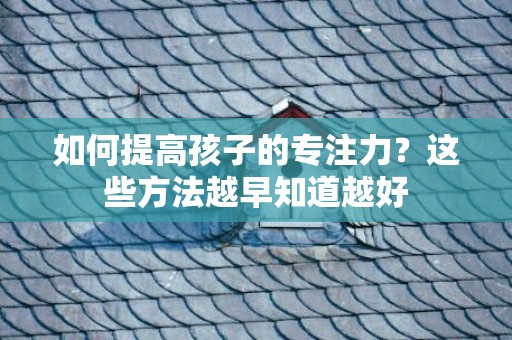 如何提高孩子的专注力？这些方法越早知道越好