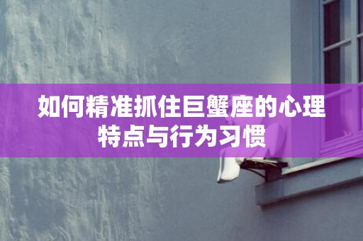 如何精准抓住巨蟹座的心理特点与行为习惯