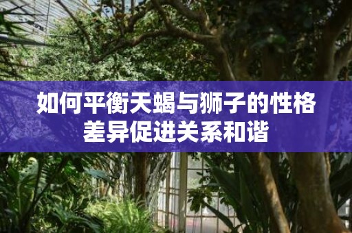 如何平衡天蝎与狮子的性格差异促进关系和谐