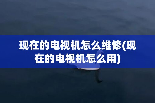 现在的电视机怎么维修(现在的电视机怎么用)