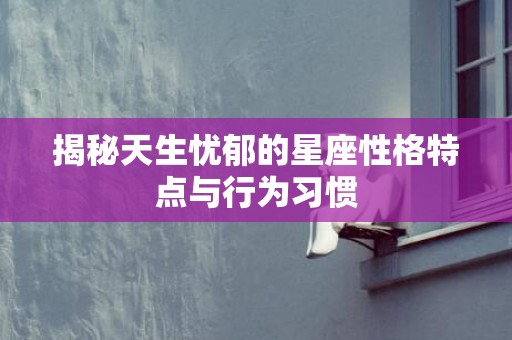 揭秘天生忧郁的星座性格特点与行为习惯