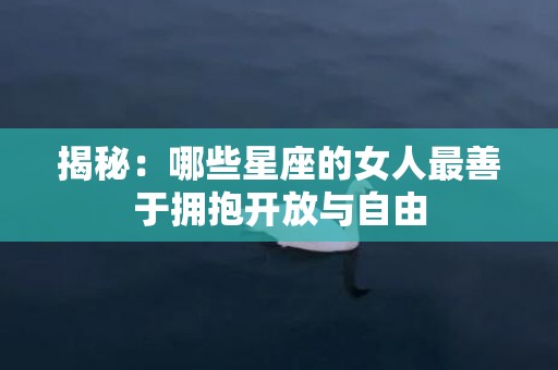 揭秘：哪些星座的女人最善于拥抱开放与自由