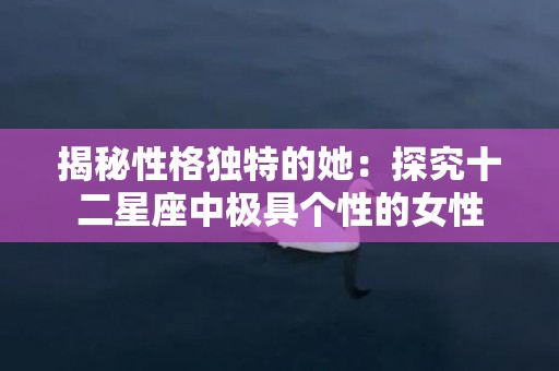 揭秘性格独特的她：探究十二星座中极具个性的女性