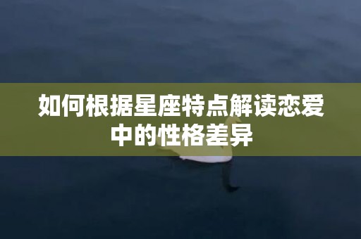 如何根据星座特点解读恋爱中的性格差异
