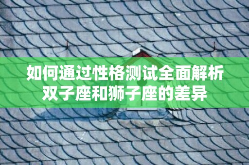 如何通过性格测试全面解析双子座和狮子座的差异