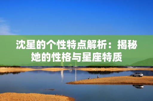 沈星的个性特点解析：揭秘她的性格与星座特质