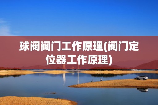 球阀阀门工作原理(阀门定位器工作原理)