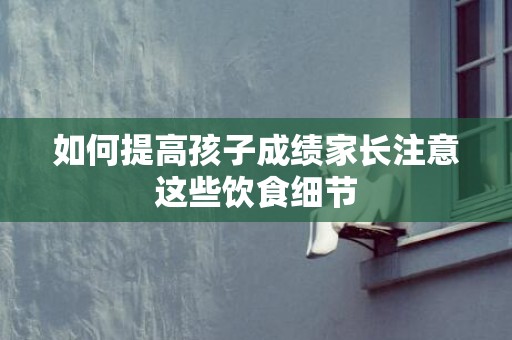 如何提高孩子成绩家长注意这些饮食细节