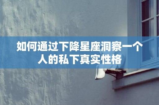 如何通过下降星座洞察一个人的私下真实性格