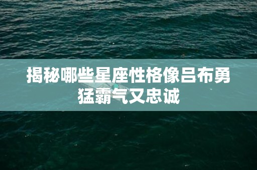 揭秘哪些星座性格像吕布勇猛霸气又忠诚