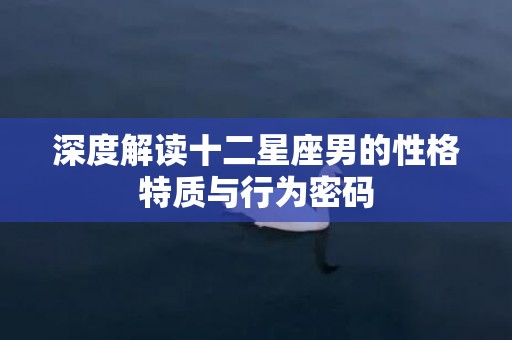深度解读十二星座男的性格特质与行为密码