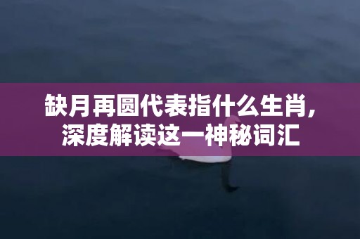 缺月再圆代表指什么生肖,深度解读这一神秘词汇