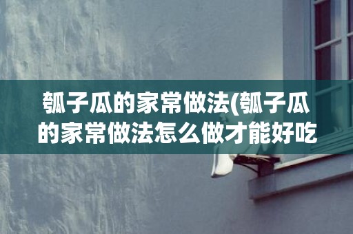 瓠子瓜的家常做法(瓠子瓜的家常做法怎么做才能好吃)