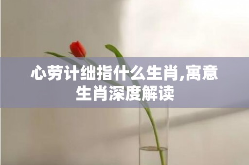 心劳计绌指什么生肖,寓意生肖深度解读