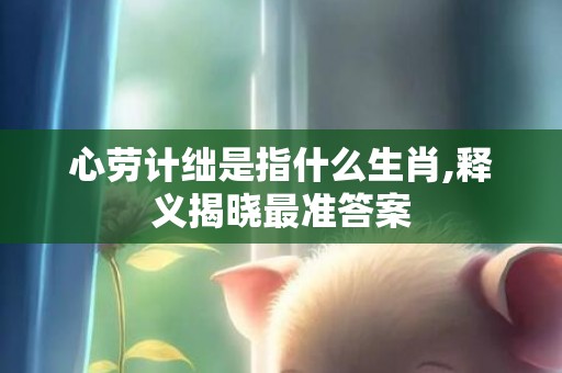 心劳计绌是指什么生肖,释义揭晓最准答案