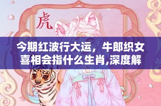 今期红波行大运，牛郎织女喜相会指什么生肖,深度解读这一神秘词汇