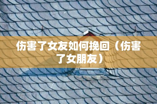 伤害了女友如何挽回（伤害了女朋友）