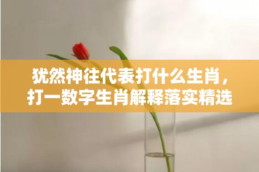 犹然神往代表打什么生肖，打一数字生肖解释落实精选答案