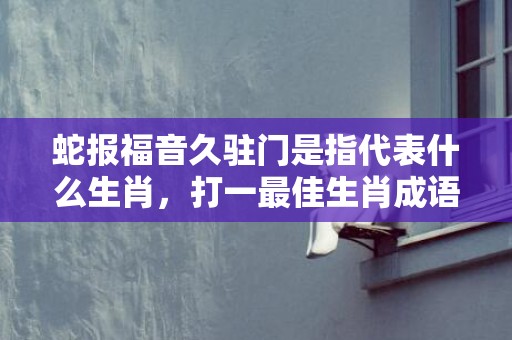 蛇报福音久驻门是指代表什么生肖，打一最佳生肖成语释义解释落实