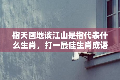 指天画地谈江山是指代表什么生肖，打一最佳生肖成语释义解释落实