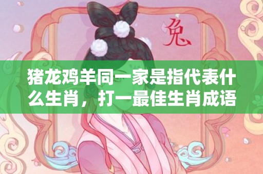 猪龙鸡羊同一家是指代表什么生肖，打一最佳生肖成语释义解释落实