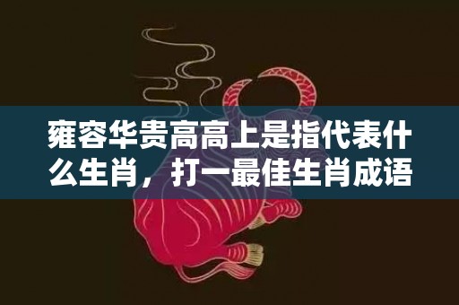 雍容华贵高高上是指代表什么生肖，打一最佳生肖成语释义解释落实