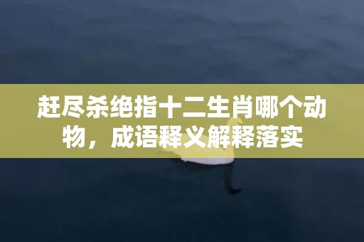 赶尽杀绝指十二生肖哪个动物，成语释义解释落实插图