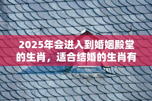 2025年会进入到婚姻殿堂的生肖，适合结婚的生肖有哪些