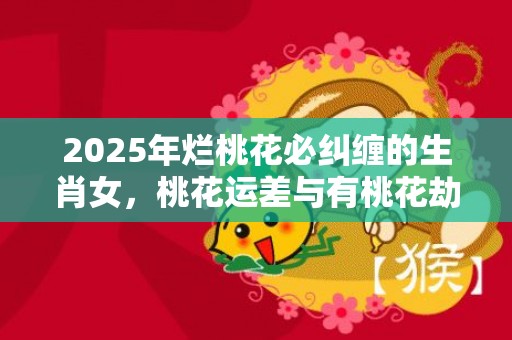 2025年烂桃花必纠缠的生肖女，桃花运差与有桃花劫的生肖