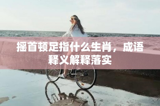 摇首顿足指什么生肖，成语释义解释落实