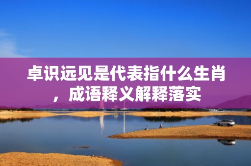 卓识远见是代表指什么生肖，成语释义解释落实