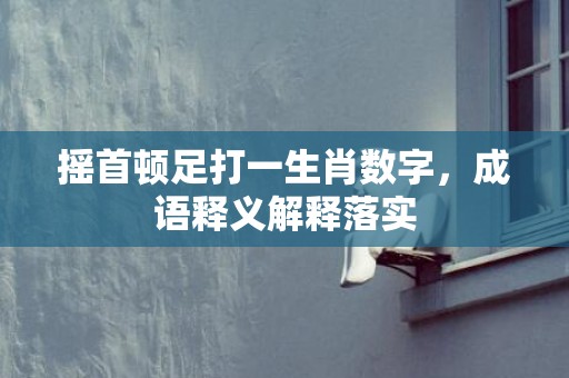 摇首顿足打一生肖数字，成语释义解释落实