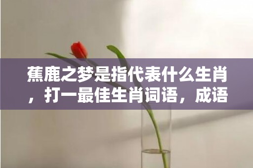 蕉鹿之梦是指代表什么生肖，打一最佳生肖词语，成语释义解释落实