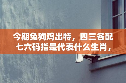 今期兔狗鸡出特，四三各配七六码指是代表什么生肖，成语释义解释落实