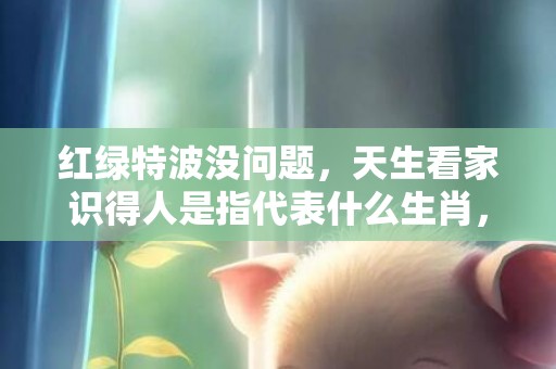 红绿特波没问题，天生看家识得人是指代表什么生肖，成语释义解释落实