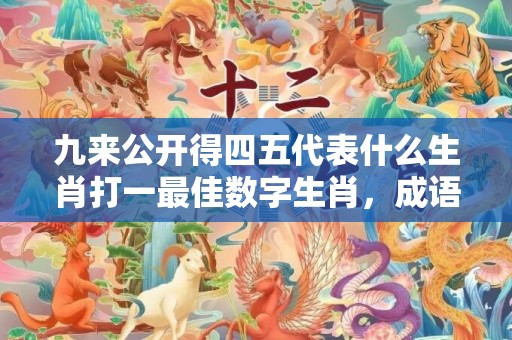 九来公开得四五代表什么生肖打一最佳数字生肖，成语释义解释落实