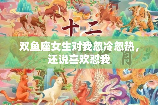 双鱼座女生对我忽冷忽热，还说喜欢怼我