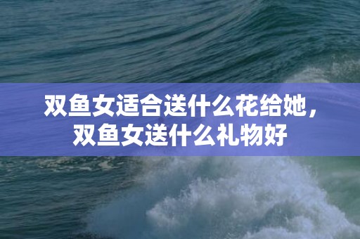 双鱼女适合送什么花给她，双鱼女送什么礼物好