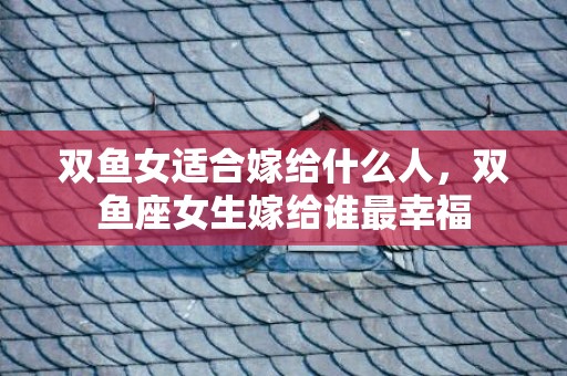 双鱼女适合嫁给什么人，双鱼座女生嫁给谁最幸福