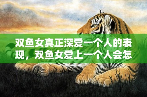 双鱼女真正深爱一个人的表现，双鱼女爱上一个人会怎样