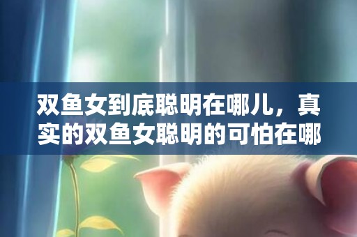 双鱼女到底聪明在哪儿，真实的双鱼女聪明的可怕在哪个方面会